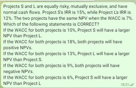 Projects S and L are equally risky, mutually exclusive, and have
normal cash flows. Project S's IRR is 15%, while Project L's IRR is
12%. The two projects have the same NPV when the WACC is 7%.
Which of the following statements is CORRECT?
If the WACC for both projects is 10%, Project S will have a larger
NPV than Project L.
If the WACC for both projects is 18%, both projects will have
positive NPVs.
If the WACC for both projects is 13%, Project L will have a larger
NPV than Project S.
If the WACC for both projects is 9%, both projects will have
negative NPVs.
If the WACC for both projects is 6%, Project S will have a larger
NPV than Project L
18:21
