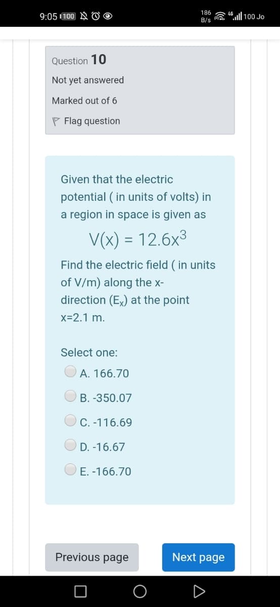 9:05 100 A 0 o
186
B/s a "ll 100 Jo
Question 10
Not yet answered
Marked out of 6
P Flag question
Given that the electric
potential ( in units of volts) in
a region in space is given as
V(x) = 12.6x3
||
Find the electric field ( in units
of V/m) along the x-
direction (Ex) at the point
x=2.1 m.
Select one:
A. 166.70
B. -350.07
C. -116.69
D. -16.67
E. -166.70
Previous page
Next page
O
