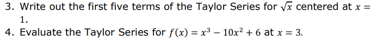 3. Write out the first five terms of the Taylor Series for vx centered at x =
1.
4. Evaluate the Taylor Series for f(x) = x³ – 10x² + 6 at x = 3.
