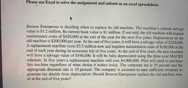 Please use Excel to solve the assignment and submit as an excel spreadsheet.
Benson Enterprises is deciding when to replace its old machine. The machine's current salvage
value is $1.2 million. Its current book value is $1 million. If not sold, the old machine will require
maintenance costs of $420,000 at the end of the year for the next five years. Depreciation on the
old machine is $200,000 per year. At the end of five years, it will have a salvage value of $220,000.
A replacement machine costs $3.5 million now and requires maintenance costs of $160,000 at the
end of each year during its economic life of five years. At the end of five years, the new machine
will have a salvage value of $540,000. It will be fully depreciated using the three-year MACRS
schedule. In five years a replacement machine will cost $4,000,000. Pilot will need to purchase
this machine regardless of what choice it makes today. The corporate tax is 35 percent and the
appropriate discount rate is 10 percent. The company is assumed to earn sufficient revenues to
generate tax shields from depreciation. Should Benson Enterprises replace the old machine now
or at the end of five years?
