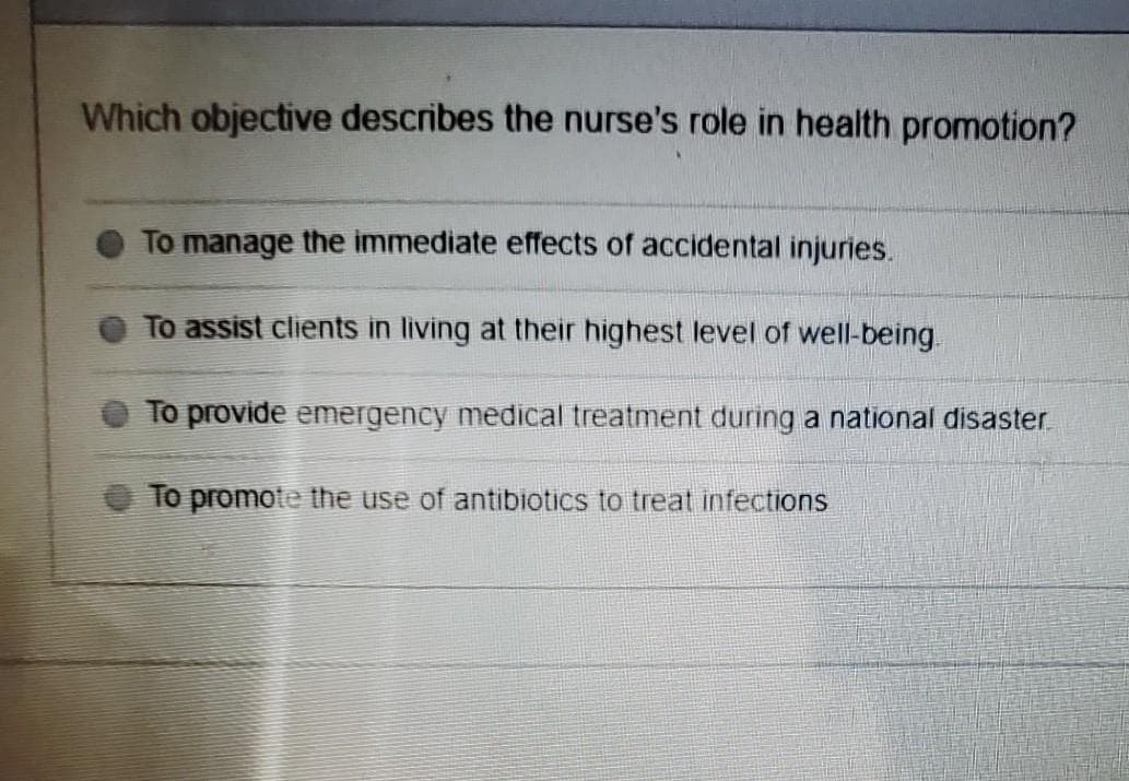 Which objective describes the nurse's role in health promotion?
To manage the immediate effects of accidental injuries.
To assist clients in living at their highest level of well-being.
To provide emergency medical treatment during a national disaster.
To promote the use of antibiotics to treat infections