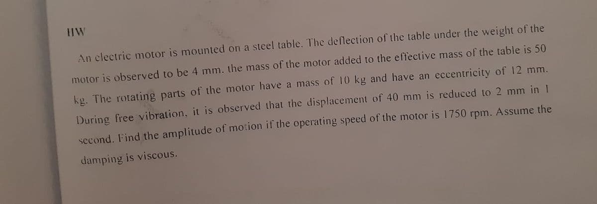 HW
An clectric motor is mounted on a steel table. The deflection of the table under the weight of the
motor is observed to be 4 mm. the mass of the motor added to the effective mass of the table is 50
kg. The rotating parts of the motor have a mass of 10 kg and have an eccentricity of 12 mm.
During free vibration, it is observed that the displacement of 40 mm is reduced to 2 mm in 1
second. Find the amplitude of motion if the operating speed of the motor is 1750 rpm. Assume the
damping is viscous.

