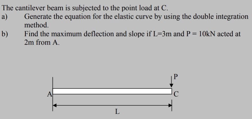 The cantilever beam is subjected to the point load at C.
a)
Generate the equation for the elastic curve by using the double integration
method.
b)
Find the maximum deflection and slope if L=3m and P = 10KN acted at
2m from A.
A
