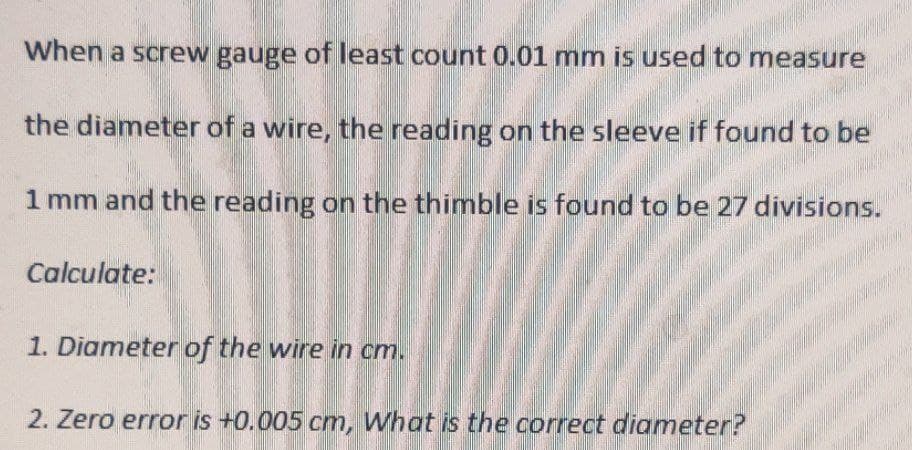 When a screw gauge of least count 0.01 mm is used to measure
the diameter of a wire, the reading on the sleeve if found to be
1 mm and the reading on the thimble is found to be 27 divisions.
Calculate:
1. Diameter of the wire in cm.
2. Zero error is +0.005 cm, What is the correct diameter?