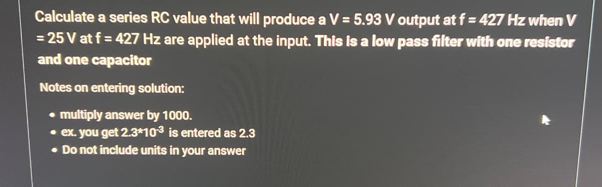 Calculate a series RC value that will produce a V = 5.93 V output at f= 427 Hz when V
= 25 V at f= 427 Hz are applied at the input. This is a low pass filter with one resistor
and one capacitor
Notes on entering solution:
• multiply answer by 1000.
• ex. you get 2.3*10-3 is entered as 2.3
. Do not include units in your answer