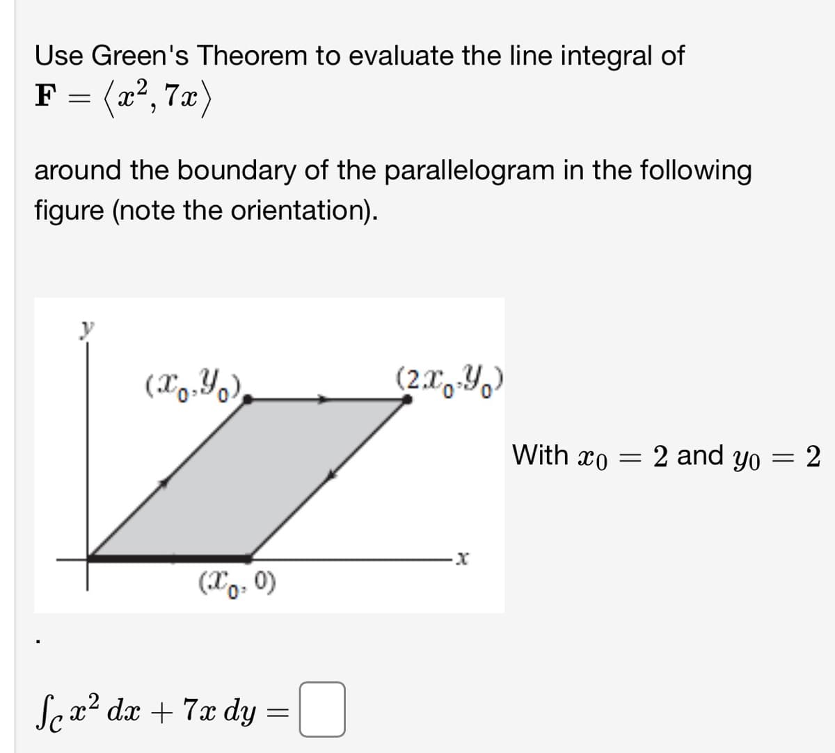 Use Green's Theorem to evaluate the line integral of
F = = (x², 7x)
around the boundary of the parallelogram in the following
figure (note the orientation).
(x,y),
(x0, 0)
Se x² dx + 7x dy = □
(2x-Y)
·x
With co
=
2 and yo
=
2
