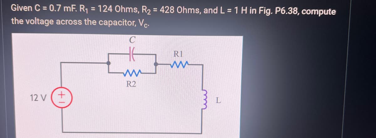 Given C = 0.7 mF. R₁ = 124 Ohms, R₂ = 428 Ohms, and L = 1 H in Fig. P6.38, compute
the voltage across the capacitor, Vc.
C
12 V (+
R2
R1
ww
L