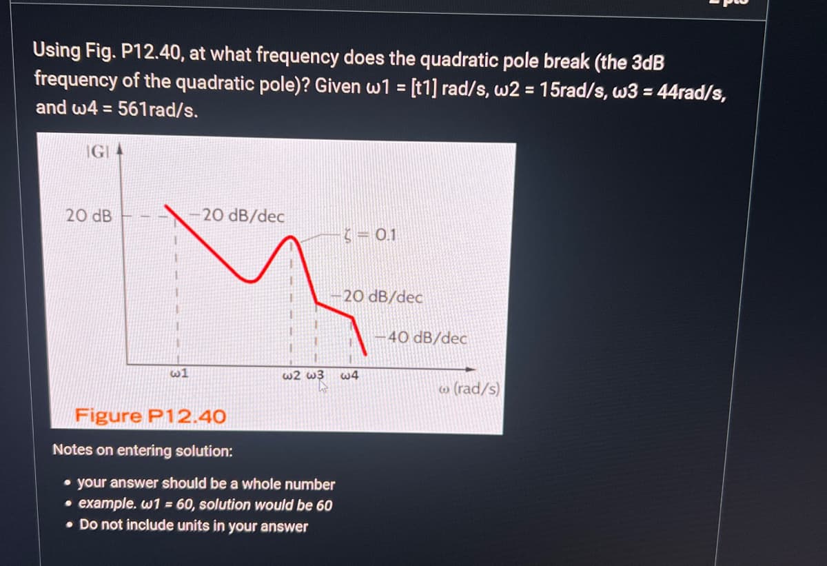 Using Fig. P12.40, at what frequency does the quadratic pole break (the 3dB
frequency of the quadratic pole)? Given w1 = [t1] rad/s, w2 = 15rad/s, w3 = 44rad/s,
and w4=561rad/s.
IGIA
20 dB
w1
20 dB/dec
w2 w3
A
Figure P12.40
Notes on entering solution:
• your answer should be a whole number
• example. w1 = 60, solution would be 60
• Do not include units in your answer
E
= 0.1
20 dB/dec
w4
-40 dB/dec
w (rad/s)