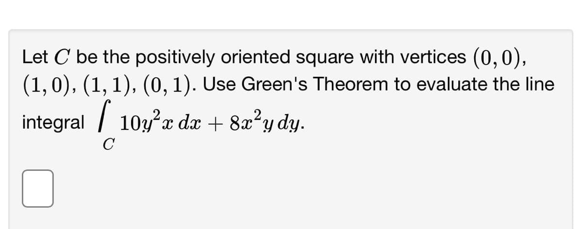 Let C be the positively oriented square with vertices (0,0),
(1, 0), (1, 1), (0, 1). Use Green's Theorem to evaluate the line
integral [ 10y²x dx + 8x²ydy.
с