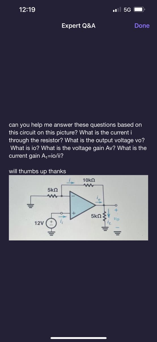 12:19
Expert Q&A
will thumbs up thanks
12V
can you help me answer these questions based on
this circuit on this picture? What is the current i
through the resistor? What is the output voltage vo?
What is io? What is the voltage gain Av? What is the
current gain A₁=io/ii?
5ΚΩ
www
10kQ2
www
5ΚΩ
5G
www
Done