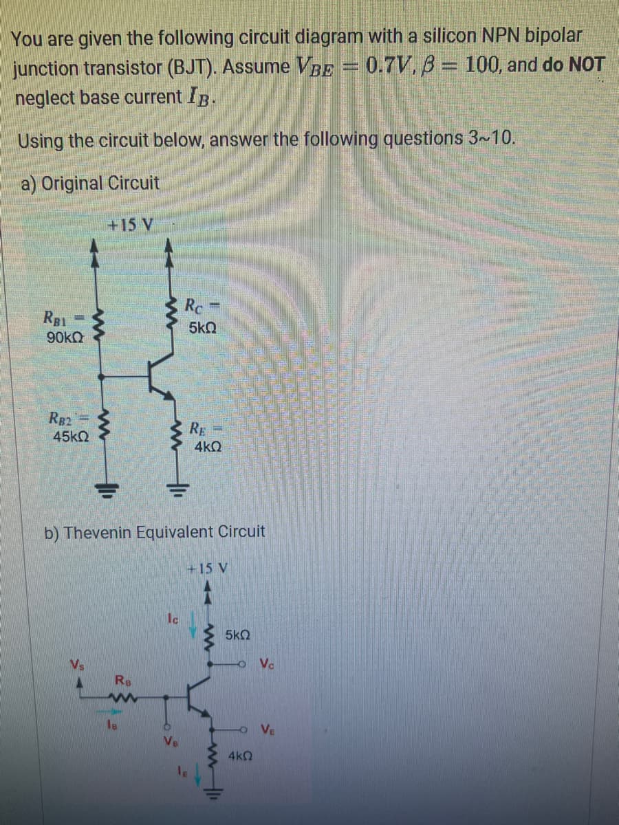 You are given the following circuit diagram with a silicon NPN bipolar
junction transistor (BJT). Assume VBE = 0.7V, 3 = 100, and do NOT
neglect base current IB.
Using the circuit below, answer the following questions 3~10.
a) Original Circuit
RBI
90KQ
SE
RB2=
45kQ
www
+15 V
ww
마
RB
www
le
b) Thevenin Equivalent Circuit
Ic
Rc
VB
5kQ
RE=
4kQ
+15 V
1
www
5kQ
-O Vc
OVE
4kQ