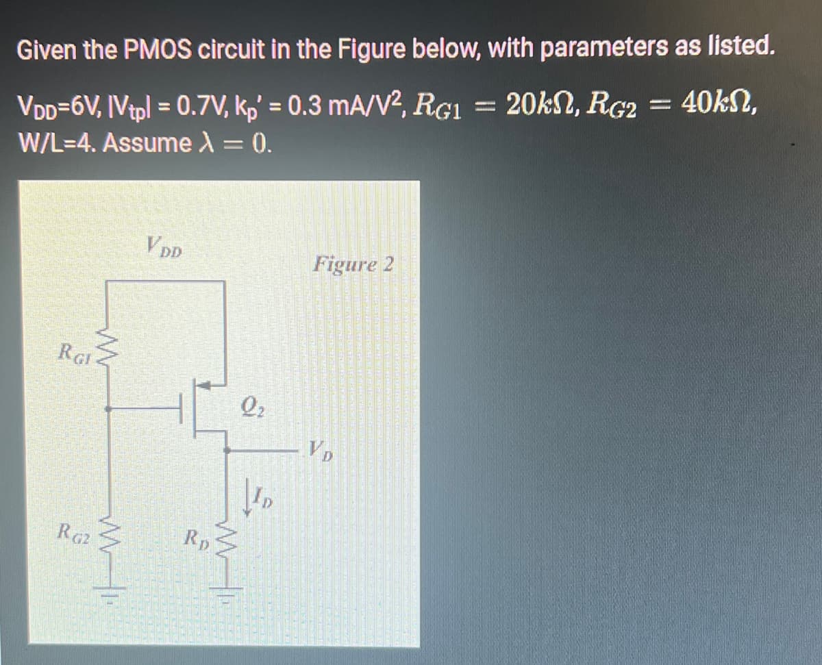 Given the PMOS circuit in the Figure below, with parameters as listed.
VDD=6V, IVtpl = 0.7V, kp' = 0.3 mA/V², RG1 = 20kn, RG2 = 40kn,
W/L=4. Assume λ = 0.
RGI
RG2
w
M
VDD
Rp
Q₂
Figure 2
VD