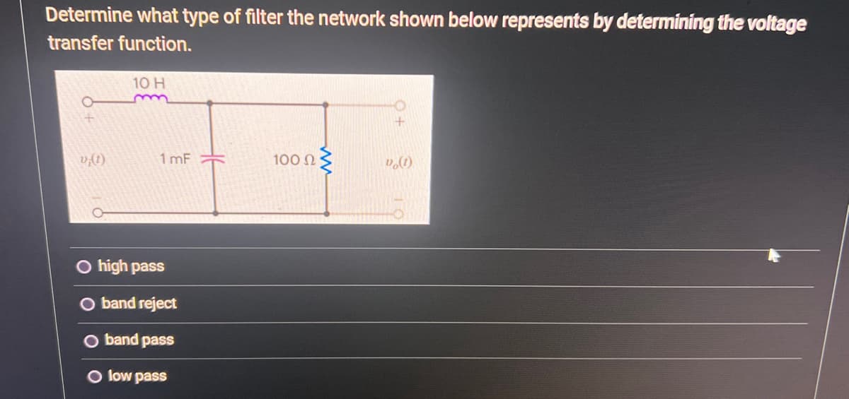 Determine what type of filter the network shown below represents by determining the voltage
transfer function.
v;(1)
10 H
1mF
O high pass
band reject
band pass
low pass
100 Ω
vo(1)