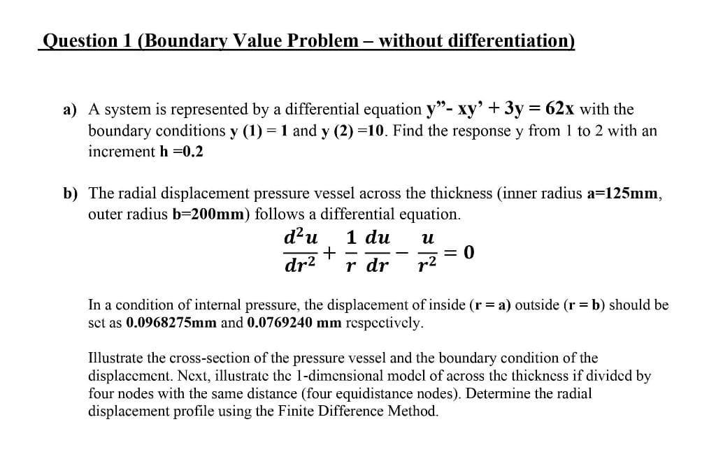 Question 1 (Boundary Value Problem – without differentiation)
a) A system is represented by a differential equation y"- xy' +3y = 62x with the
boundary conditions y (1) = 1 and y (2) =10. Find the response y from 1 to 2 with an
increment h =0,2
b) The radial displacement pressure vessel across the thickness (inner radius a=125mm,
outer radius b=200mm) follows a differential equation.
d?u
1 du
и
dr?
r dr
r2
In a condition of internal pressure, the displacement of inside (r= a) outside (r = b) should be
sct as 0.0968275mm and 0.0769240 mm respectively.
Illustrate the cross-section of the pressure vessel and the boundary condition of the
displacement. Ncxt, illustrate the 1-dimensional model of across the thickness if divided by
four nodes with the same distance (four equidistance nodes). Determine the radial
displacement profile using the Finite Difference Method.

