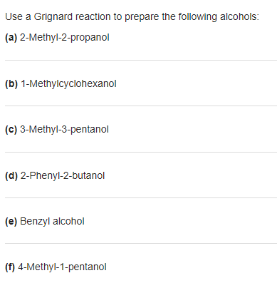 Use a Grignard reaction to prepare the following alcohols:
(a) 2-Methyl-2-propanol
(b) 1-Methylcyclohexanol
(c) 3-Methyl-3-pentanol
(d) 2-Phenyl-2-butanol
(e) Benzyl alcohol
(f) 4-Methyl-1-pentanol