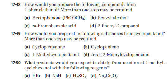 17-48 How would you prepare the following compounds from
More than one step may be required.
1-phenylethanol?
(a) Acetophenone (PhCOCH3) (b) Benzyl alcohol
(c) m-Bromobenzoic acid
(d) 2-Phenyl-2-propanol
17-49 How would you prepare the following substances from cyclopentanol?
More than one step may be required.
(a) Cyclopentanone
(b) Cyclopentene
(c) 1-Methylcyclopentanol (d) trans-2-Methylcyclopentanol
17-50 What products would you expect to obtain from reaction of 1-methyl-
cyclohexanol with the following reagents?
(a) HBr (b) NaH (c) H₂SO4 (d) Na₂Cr₂O7