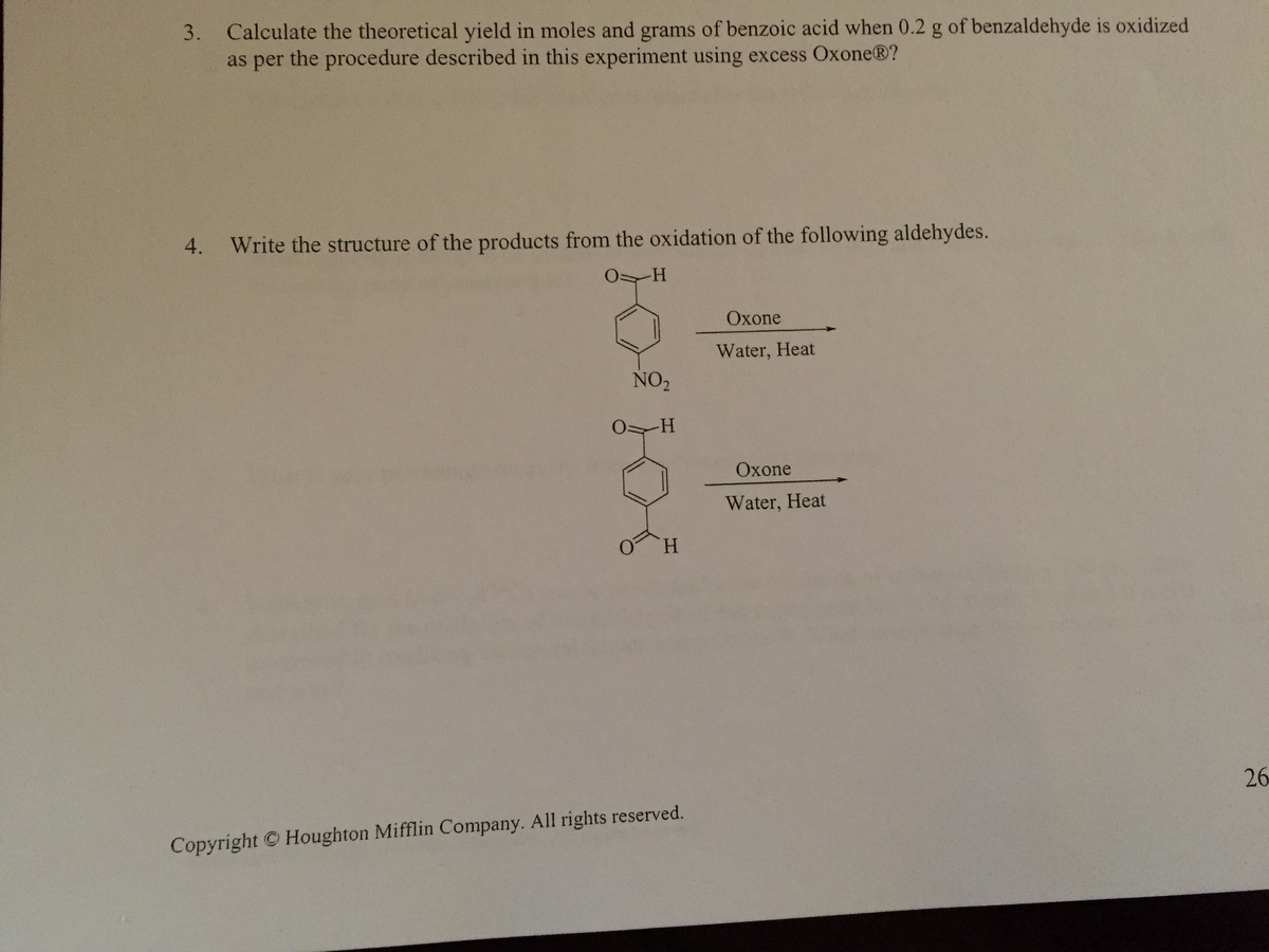 3. Calculate the theoretical yield in moles and grams of benzoic acid when 0.2 g of benzaldehyde is oxidized
as per the procedure described in this experiment using excess Oxone®?
4. Write the structure of the products from the oxidation of the following aldehydes.
-H
NO₂
0 H
H
Copyright© Houghton Mifflin Company. All rights reserved.
Oxone
Water, Heat
Oxone
Water, Heat
26