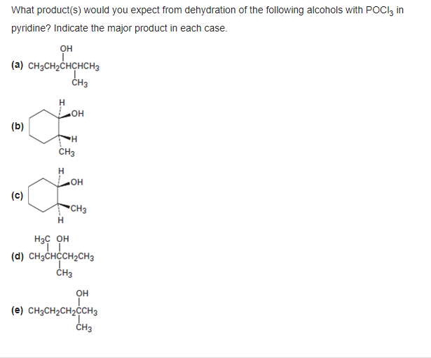 What product(s) would you expect from dehydration of the following alcohols with POCI3 in
pyridine? Indicate the major product in each case.
Он
(a) CH₂CH₂CHCHCH3
I.
CH3
(b)
(c)
.OH
H
CH3
H
OH
CH3
H3C OH
II
(d) CH3CHCCH₂CH3
CH3
OH
(e) CH3CH₂CH₂CCH3
CH3