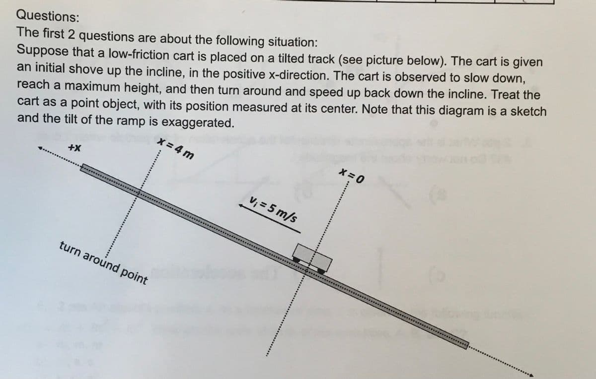 Questions:
The first 2 questions are about the following situation:
Suppose that a low-friction cart is placed on a tilted track (see picture below). The cart is given
an initial shove up the incline, in the positive x-direction. The cart is observed to slow down,
reach a maximum height, and then turn around and speed up back down the incline. Treat the
cart as a point object, with its position measured at its center. Note that this diagram is a sketch
and the tilt of the ramp is exaggerated.
+X
turn around point
x=4m
v₁ = 5 m/s
X=0
16