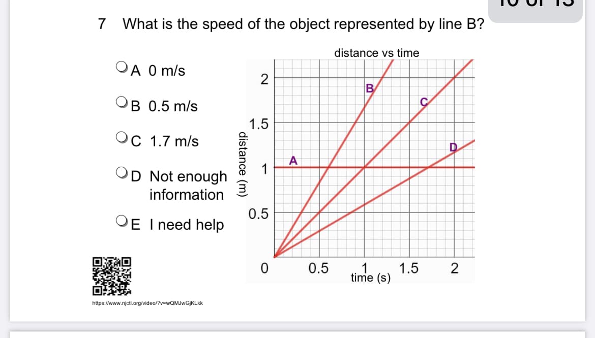 7 What is the speed of the object represented by line B?
A 0 m/s
B 0.5 m/s
C 1.7 m/s
D Not enough
information
OE I need help
https://www.njctl.org/video/?v=wQMJwGjKLkk
distance (m)
2
1.5
1
0.5
A
0 0.5
distance vs time
B
time (s)
1.5
2