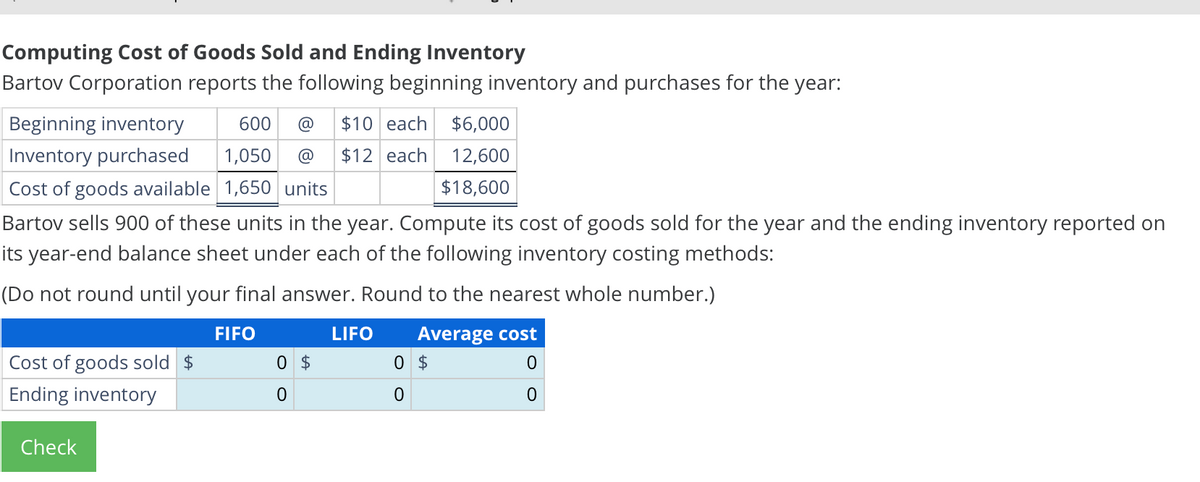 Computing Cost of Goods Sold and Ending Inventory
Bartov Corporation reports the following beginning inventory and purchases for the year:
Beginning inventory
Inventory purchased
600
1,050
$10 each $6,000
$12 each 12,600
$18,600
Cost of goods available 1,650 units
Bartov sells 900 of these units in the year. Compute its cost of goods sold for the year and the ending inventory reported on
its year-end balance sheet under each of the following inventory costing methods:
(Do not round until your final answer. Round to the nearest whole number.)
FIFO
LIFO
Average cost
Cost of goods sold $
0 $
0 $
0
Ending inventory
0
0
0
Check