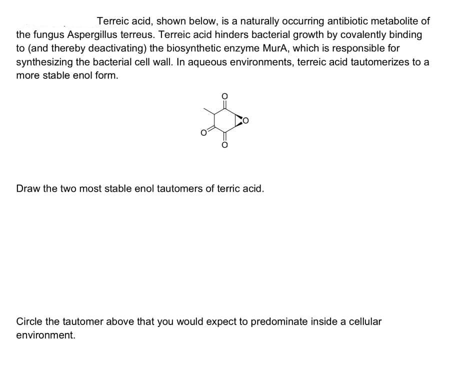 Terreic acid, shown below, is a naturally occurring antibiotic metabolite of
the fungus Aspergillus terreus. Terreic acid hinders bacterial growth by covalently binding
to (and thereby deactivating) the biosynthetic enzyme MurA, which is responsible for
synthesizing the bacterial cell wall. In aqueous environments, terreic acid tautomerizes to a
more stable enol form.
Draw the two most stable enol tautomers of terric acid.
Circle the tautomer above that you would expect to predominate inside a cellular
environment.
