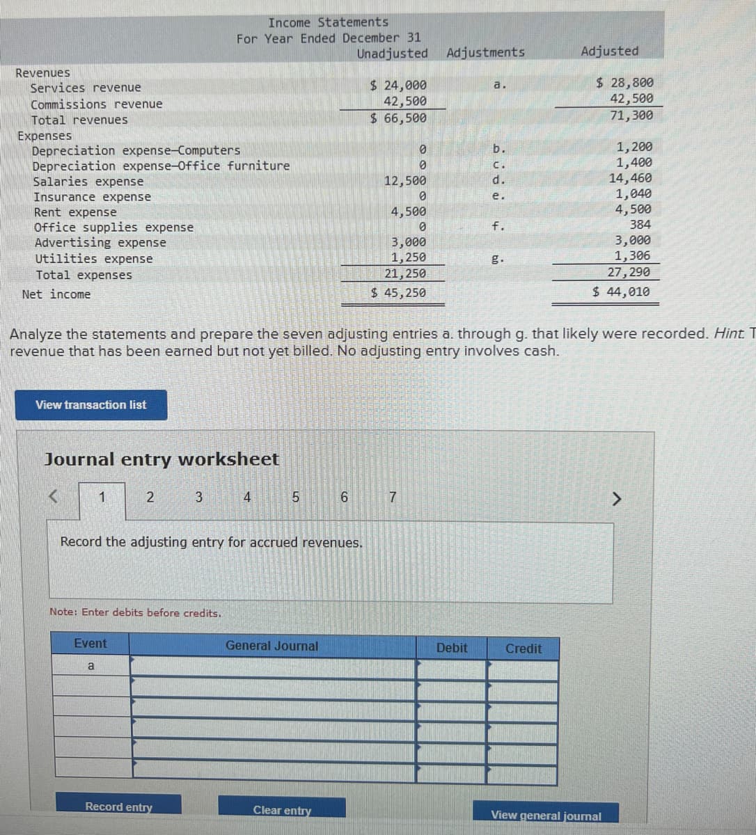 Revenues
Services revenue
Commissions revenue
Total revenues
Expenses
Depreciation expense-Computers
Depreciation expense-Office furniture
Salaries expense
Insurance expense
Rent expense
Office supplies expense
Advertising expense
Utilities expense
Total expenses
Net income
View transaction list
Journal entry worksheet
1
2
Event
a
Income Statements
For Year Ended December 31
Unadjusted
Note: Enter debits before credits..
3
Record entry
Record the adjusting entry for accrued revenues.
4
5
Analyze the statements and prepare the seven adjusting entries a. through g. that likely were recorded. Hint. T
revenue that has been earned but not yet billed. No adjusting entry involves cash.
General Journal
6
Clear entry
$ 24,000
42,500
$ 66,500
0
0
12,500
Ø
4,500
0
3,000
1,250
21,250
$ 45,250
7
Adjustments
a.
Debit
b.
C.
d.
e.
f.
g.
Adjusted
Credit
$ 28,800
42,500
71,300
1,200
1,400
14,460
1,040
4,500
384
3,000
1,306
27,290
$ 44,010
View general journal
152