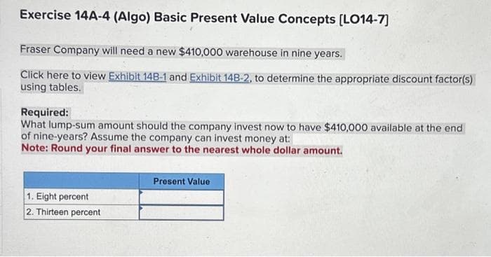 Exercise 14A-4 (Algo) Basic Present Value Concepts [LO14-7]
Fraser Company will need a new $410,000 warehouse in nine years.
Click here to view Exhibit 14B-1 and Exhibit 14B-2, to determine the appropriate discount factor(s)
using tables.
Required:
What lump-sum amount should the company invest now to have $410,000 available at the end
of nine-years? Assume the company can invest money at:
Note: Round your final answer to the nearest whole dollar amount.
1. Eight percent
2. Thirteen percent
Present Value