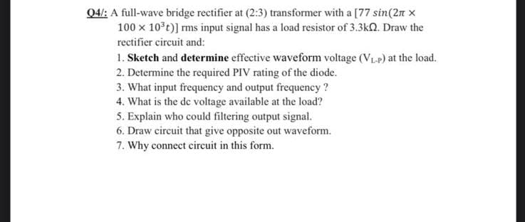 Q4/: A full-wave bridge rectifier at (2:3) transformer with a [77 sin(2n x
100 x 10°t)] rms input signal has a load resistor of 3.3kQ. Draw the
rectifier circuit and:
1. Sketch and determine effective waveform voltage (VLp) at the load.
2. Determine the required PIV rating of the diode.
3. What input frequency and output frequency ?
4. What is the de voltage available at the load?
5. Explain who could filtering output signal.
6. Draw circuit that give opposite out waveform.
7. Why connect circuit in this form.
