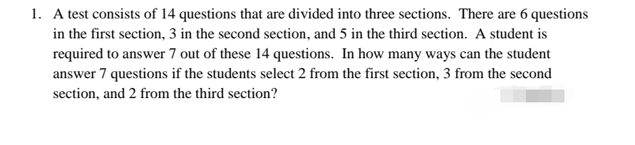 1. A test consists of 14 questions that are divided into three sections. There are 6 questions
in the first section, 3 in the second section, and 5 in the third section. A student is
required to answer 7 out of these 14 questions. In how many ways can the student
answer 7 questions if the students select 2 from the first section, 3 from the second
section, and 2 from the third section?
