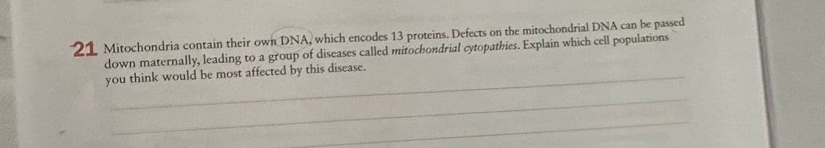 21 Mitochondria contain their own DNA, which encodes 13 proteins. Defects on the mitochondrial DNA can be passed
down maternally, leading to a group of diseases called mitochondrial cytopathies. Explain which cell populations
you think would be most affected by this disease.
