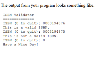 The output from your program looks something like:
ISBN Validator
ISBN (0 to quit): 0003194876
This is a valid ISBN.
ISBN (0 to quit): 0003194875
This is not a valid ISBN.
ISBN (0 to quit): 0
Have a Nice Day!
