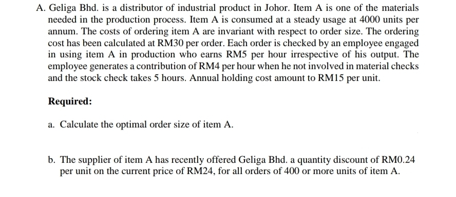 A. Geliga Bhd. is a distributor of industrial product in Johor. Item A is one of the materials
needed in the production process. Item A is consumed at a steady usage at 4000 units per
annum. The costs of ordering item A are invariant with respect to order size. The ordering
cost has been calculated at RM30 per order. Each order is checked by an employee engaged
in using item A in production who earns RM5 per hour irrespective of his output. The
employee generates a contribution of RM4 per hour when he not involved in material checks
and the stock check takes 5 hours. Annual holding cost amount to RM15 per unit.
Required:
a. Calculate the optimal order size of item A.
b. The supplier of item A has recently offered Geliga Bhd. a quantity discount of RMO.24
per unit on the current price of RM24, for all orders of 400 or more units of item A.
