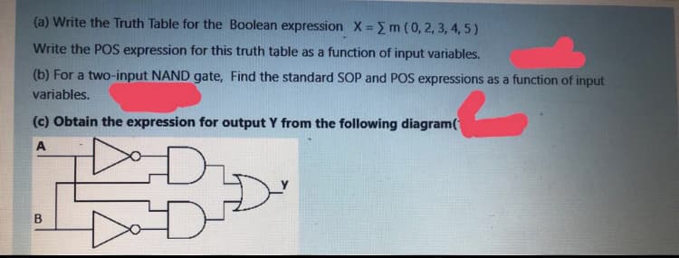 (a) Write the Truth Table for the Boolean expression X = m ( 0, 2, 3, 4, 5)
Write the POS expression for this truth table as a function of input variables.
(b) For a two-input NAND gate, Find the standard SOP and POS expressions as a function of input
variables.
(c) Obtain the expression for output Y from the following diagram(
A
B.
