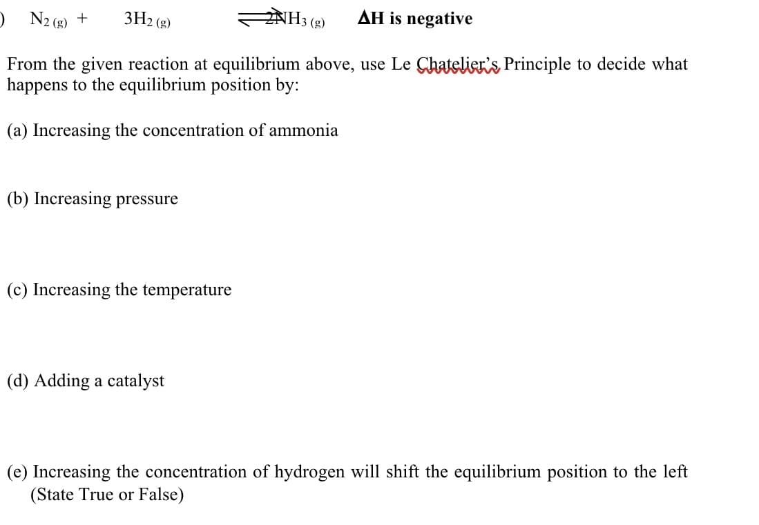 ) N2 (g) +
3H2 (g)
NH3 (g)
AH is negative
From the given reaction at equilibrium above, use Le Chatelier's Principle to decide what
happens to the equilibrium position by:
(a) Increasing the concentration of ammonia
(b) Increasing pressure
(c) Increasing the temperature
(d) Adding a catalyst
(e) Increasing the concentration of hydrogen will shift the equilibrium position to the left
(State True or False)
