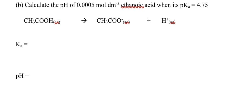 (b) Calculate the pH of 0.0005 mol dm-3 ethanois acid when its pKa = 4.75
CH;COOH()
->
CH;COO (a
H(a
+
Ka =
pH =
