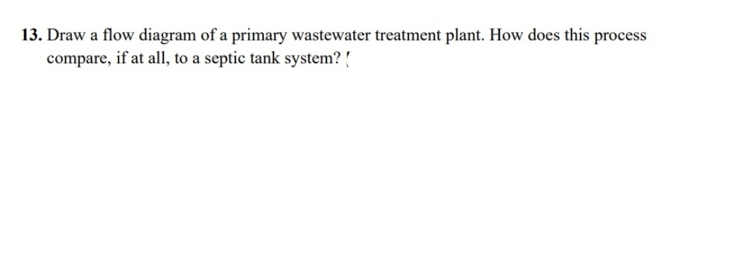 13. Draw a flow diagram of a primary wastewater treatment plant. How does this process
compare, if at all, to a septic tank system? [