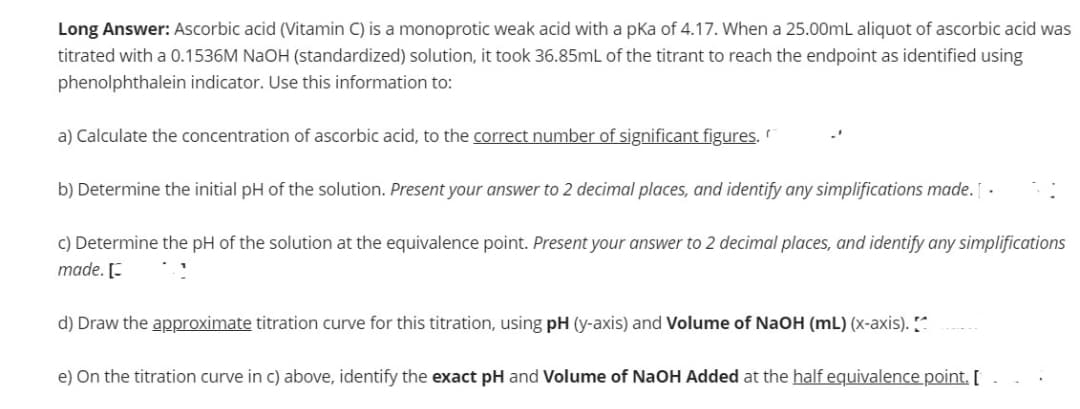 Long Answer: Ascorbic acid (Vitamin C) is a monoprotic weak acid with a pka of 4.17. When a 25.00mL aliquot of ascorbic acid was
titrated with a 0.1536M NaOH (standardized) solution, it took 36.85mL of the titrant to reach the endpoint as identified using
phenolphthalein indicator. Use this information to:
a) Calculate the concentration of ascorbic acid, to the correct number of significant figures.
b) Determine the initial pH of the solution. Present your answer to 2 decimal places, and identify any simplifications made. [.
c) Determine the pH of the solution at the equivalence point. Present your answer to 2 decimal places, and identify any simplifications
made. [
d) Draw the approximate titration curve for this titration, using pH (y-axis) and Volume of NaOH (mL) (x-axis). [^
e) On the titration curve in c) above, identify the exact pH and Volume of NaOH Added at the half equivalence point. [