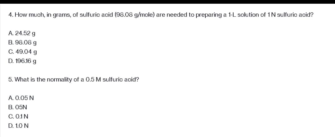 4. How much, in grams, of sulfuric acid (98.08 g/mole) are needed to preparing a 1-L solution of 1 N sulfuric acid?
A. 24.52 g
B. 98.08 g
C. 49.04 g
D. 196.16 g
5. What is the normality of a 0.5 M sulfuric acid?
A. 0.05 N
B. 05N
C. 0.1 N
D. 1.0 N