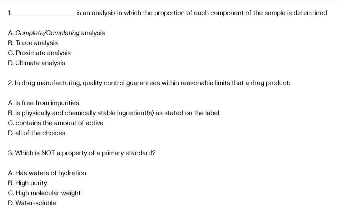 1.
A. Complete/Completing analysis
B. Trace analysis
C. Proximate analysis
D. Ultimate analysis
2. In drug manufacturing, quality control guarantees within reasonable limits that a drug product:
A. is free from impurities
B. is physically and chemically stable ingredient(s) as stated on the label
C. contains the amount of active
D. all of the choices
3. Which is NOT a property of a primary standard?
A. Has waters of hydration
B. High purity
C. High molecular weight
D. Water-soluble
is an analysis in which the proportion of each component of the sample is determined