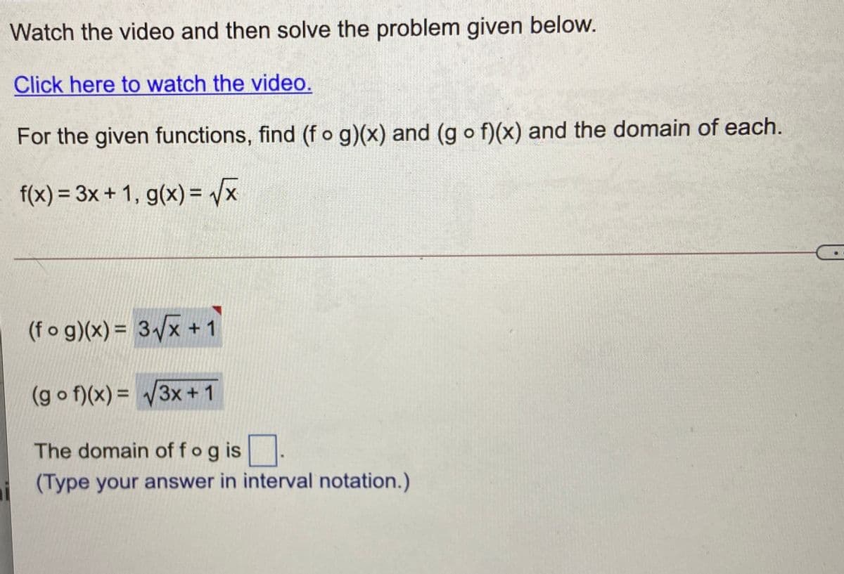 Watch the video and then solve the problem given below.
Click here to watch the video.
For the given functions, find (f o g)(x) and (g o f)(x) and the domain of each.
f(x) = 3x+ 1, g(x) = /x
%3D
(fo g)(x) = 3x +1
(g o f)(x) = 3x + 1
The domain of fog is
(Type your answer in interval notation.)
