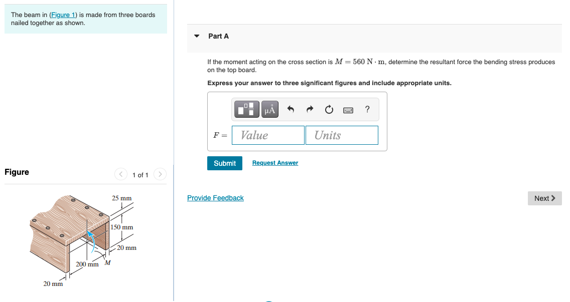 The beam in (Figure 1) is made from three boards
nailed together as shown.
Part A
If the moment acting on the cross section is M = 560 N · m, determine the resultant force the bending stress produces
on the
board.
Express your answer to three significant figures and include appropriate units.
HÀ
F =
Value
Units
Submit
Request Answer
Figure
< 1 of 1
25 mm
Provide Feedback
Next >
150 mm
20 mm
200 mm M
20 mm
