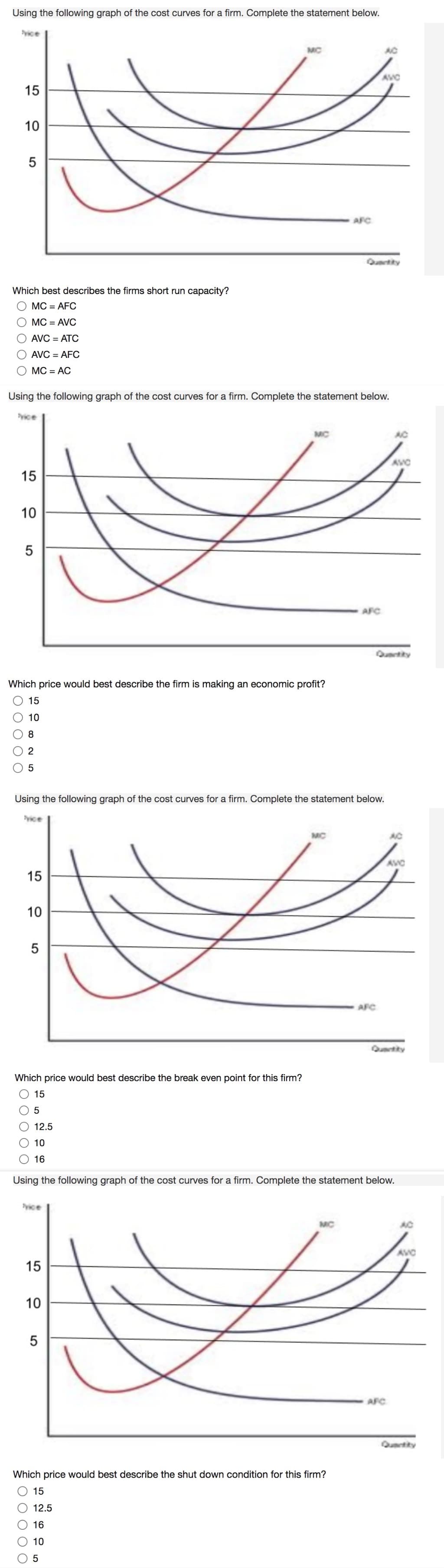 Using the following graph of the cost curves for a firm. Complete the statement below.
yice
MC
AC
AVC
15
AFC
Qutity
Which best describes the firms short run capacity?
MC = AFC
MC = AVC
AVC = ATC
AVC = AFC
MC = AC
Using the following graph of the cost curves for a firm. Complete the statement below.
yice
MC
AC
AVC
15
10
AFC
Qurtity
Which price would best describe the firm is making an economic profit?
15
10
8
5
Using the following graph of the cost curves for a firm. Complete the statement below.
yice
AC
AVC
15
10
5
AFC
Qurtity
Which price would best describe the break even point for this firm?
O 15
12.5
10
16
Using the following graph of the cost curves for a firm. Complete the statement below.
yice
MC
AC
AVC
15
10
AFC
Quantity
Which price would best describe the shut down condition for this firm?
15
12.5
16
10
10
5
5

