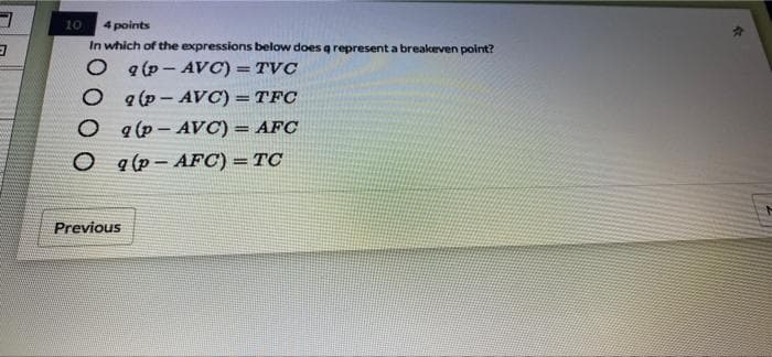 10
4 points
In which of the expressions below does q represent a breakeven point?
O q(p - AVC) = TVC
O a(p- AVC) = TFC
a (p - AVC) = AFC
%3D
%3D
a (p – AFC) =TC
Previous
