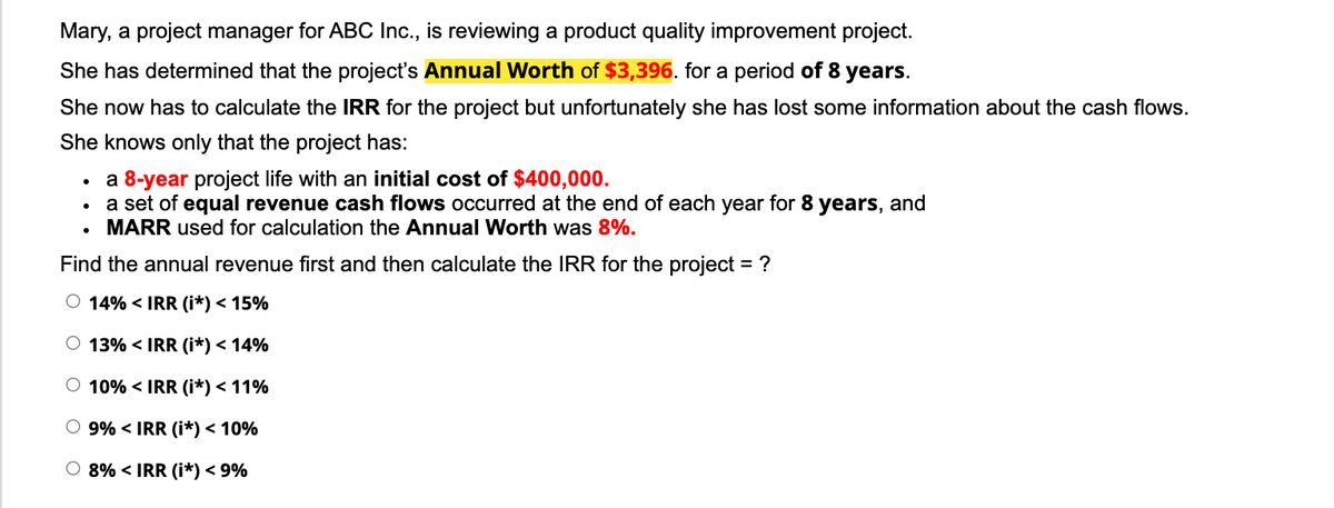 Mary, a project manager for ABC Ic., is reviewing a product quality improvement project.
She has determined that the project's Annual Worth of $3,396. for a period of 8 years.
She now has to calculate the IRR for the project but unfortunately she has lost some information about the cash flows.
She knows only that the project has:
a 8-year project life with an initial cost of $400,000.
a set of equal revenue cash flows occurred at the end of each year for 8 years, and
• MARR used for calculation the Annual Worth was 8%.
Find the annual revenue first and then calculate the IRR for the project = ?
O 14% < IRR (i*) < 15%
O 13% < IRR (i*) < 14%
O 10% < IRR (i*) < 11%
O 9% < IRR (i*) < 10%
O 8% < IRR (i*) < 9%
