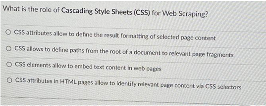 What is the role of Cascading Style Sheets (CSS) for Web Scraping?
O CSS attributes allow to define the result formatting of selected page content
O CSS allows to define paths from the root of a document to relevant page fragments
O CSS elements allow to embed text content in web pages
O CSS attributes in HTML pages allow to identify relevant page content via CSS selectors