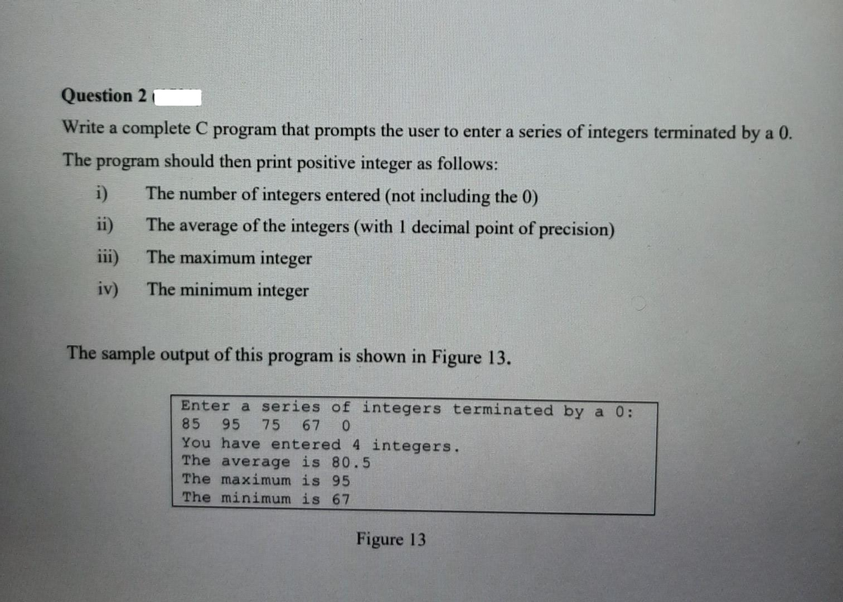 Question 2
Write a complete C program that prompts the user to enter a series of integers terminated by a 0.
The program should then print positive integer as follows:
i)
ii)
iv)
The number of integers entered (not including the 0)
The average of the integers (with 1 decimal point of precision)
The maximum integer
The minimum integer
The sample output of this program is shown in Figure 13.
Enter a series of integers terminated by a 0:
85 95
75 67 0
You have entered 4 integers.
The average is 80.5
The maximum is 95
The minimum is 67
Figure 13