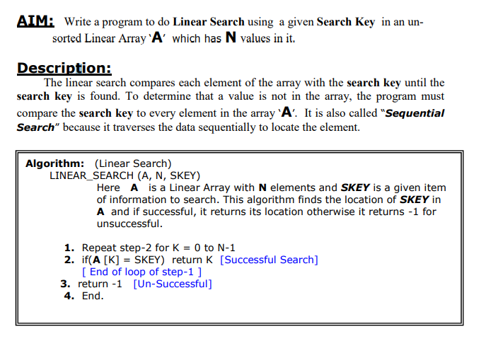AIM: Write a program to do Linear Search using a given Search Key in an un-
sorted Linear Array 'A' which has N values in it.
Description:
The linear search compares each element of the array with the search key until the
search key is found. To determine that a value is not in the array, the program must
compare the search key to every element in the array 'A'. It is also called "Sequential
Search" because it traverses the data sequentially to locate the element.
Algorithm: (Linear Search)
LINEAR
SEARCH (A, N, SKEY)
Here A is a Linear Array with N elements and SKEY is a given item
of information to search. This algorithm finds the location of SKEY in
A and if successful, it returns its location otherwise it returns -1 for
unsuccessful.
1.
Repeat step-2 for K = 0 to N-1
2. if(A [K] = SKEY) return K [Successful Search]
[End of loop of step-1 ]
3. return -1 [Un-Successful]
4. End.
