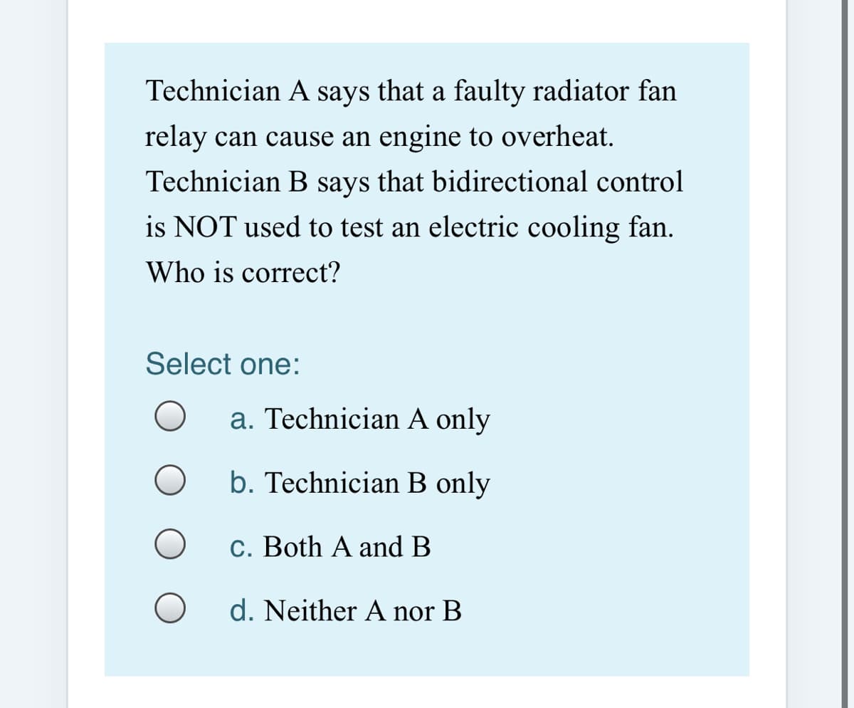 Technician A says that a faulty radiator fan
relay can cause an engine to overheat.
Technician B says that bidirectional control
is NOT used to test an electric cooling fan.
Who is correct?
Select one:
a. Technician A only
b. Technician B only
c. Both A and B
d. Neither A nor B
