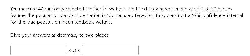 You measure 47 randomly selected textbooks' weights, and find they have a mean weight of 30 ounces.
Assume the population standard deviation is 10.6 ounces. Based on this, construct a 99% confidence interval
for the true population mean textbook weight.
Give your answers as decimals, to two places

